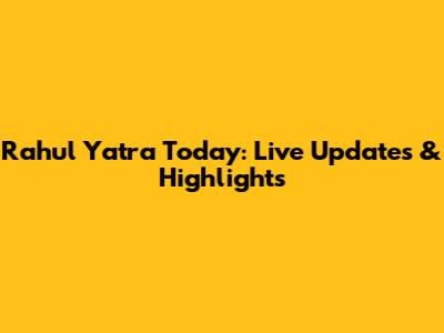 Rahul Yatra Today: Live Updates & Highlights
