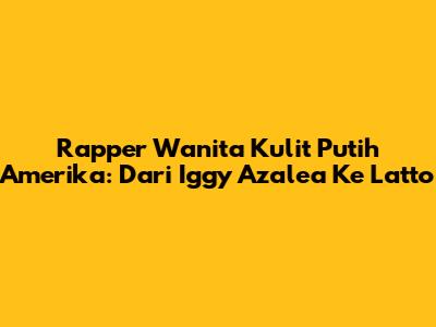 Rapper Wanita Kulit Putih Amerika: Dari Iggy Azalea Ke Latto