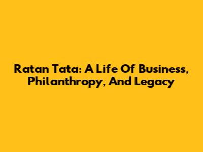 Ratan Tata: A Life Of Business, Philanthropy, And Legacy