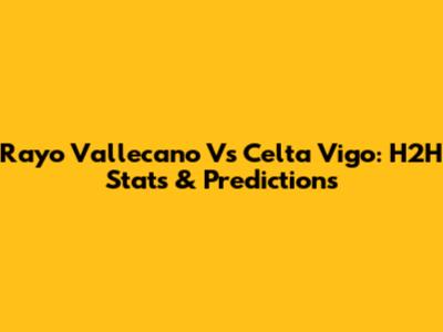 Rayo Vallecano Vs Celta Vigo: H2H Stats & Predictions