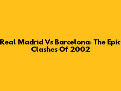Real Madrid Vs Barcelona: The Epic Clashes Of 2002