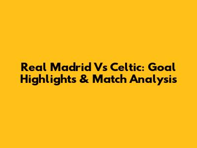 Real Madrid Vs Celtic: Goal Highlights & Match Analysis