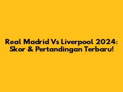 Real Madrid Vs Liverpool 2024: Skor & Pertandingan Terbaru!