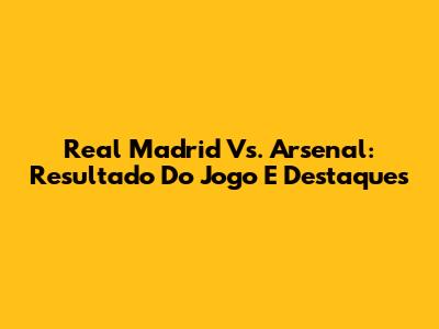 Real Madrid Vs. Arsenal: Resultado Do Jogo E Destaques