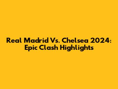 Real Madrid Vs. Chelsea 2024: Epic Clash Highlights