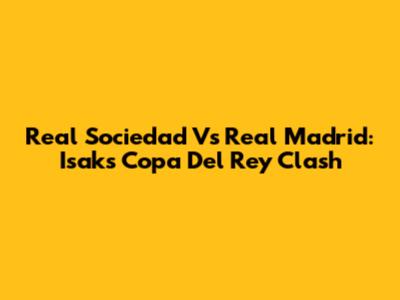Real Sociedad Vs Real Madrid: Isak's Copa Del Rey Clash