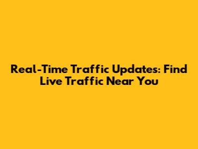 Real-Time Traffic Updates: Find Live Traffic Near You