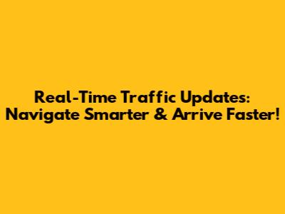 Real-Time Traffic Updates: Navigate Smarter & Arrive Faster!