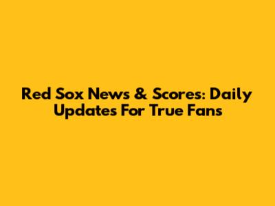 Red Sox News & Scores: Daily Updates For True Fans