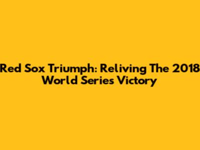 Red Sox Triumph: Reliving The 2018 World Series Victory