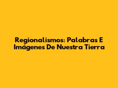 Regionalismos: Palabras E Imágenes De Nuestra Tierra