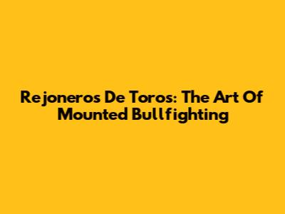 Rejoneros De Toros: The Art Of Mounted Bullfighting