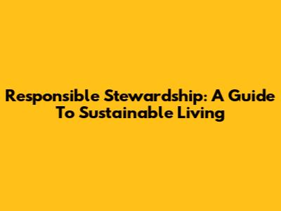 Responsible Stewardship: A Guide To Sustainable Living