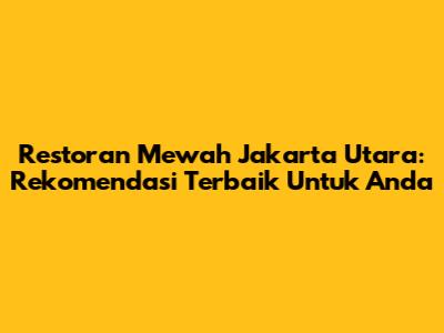 Restoran Mewah Jakarta Utara: Rekomendasi Terbaik Untuk Anda