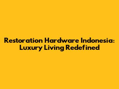 Restoration Hardware Indonesia: Luxury Living Redefined