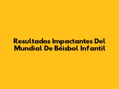 Resultados Impactantes Del Mundial De Béisbol Infantil