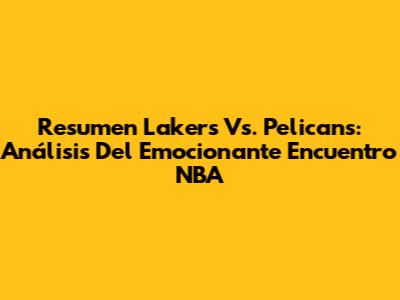 Resumen Lakers Vs. Pelicans: Análisis Del Emocionante Encuentro NBA