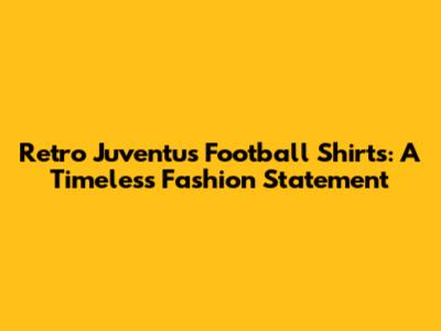 Retro Juventus Football Shirts: A Timeless Fashion Statement