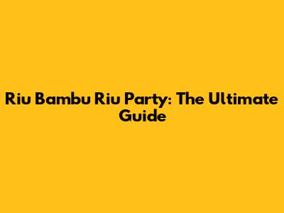 Riu Bambu Riu Party: The Ultimate Guide