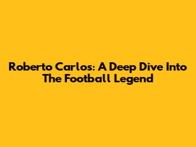 Roberto Carlos: A Deep Dive Into The Football Legend