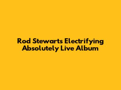 Rod Stewart's Electrifying 'Absolutely Live' Album