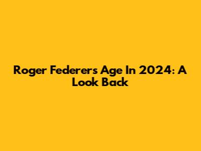 Roger Federer's Age In 2024: A Look Back