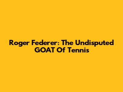 Roger Federer: The Undisputed GOAT Of Tennis