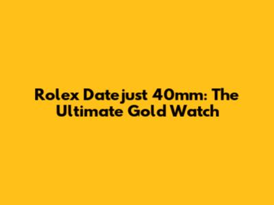 Rolex Datejust 40mm: The Ultimate Gold Watch