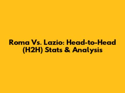 Roma Vs. Lazio: Head-to-Head (H2H) Stats & Analysis