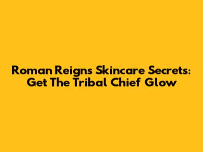 Roman Reigns' Skincare Secrets: Get The Tribal Chief Glow