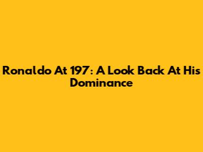 Ronaldo At 197: A Look Back At His Dominance
