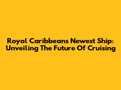 Royal Caribbean's Newest Ship: Unveiling The Future Of Cruising