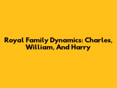 Royal Family Dynamics: Charles, William, And Harry