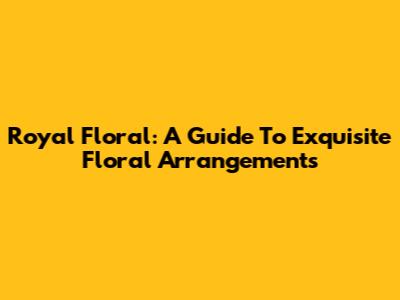Royal Floral: A Guide To Exquisite Floral Arrangements