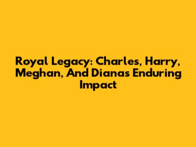 Royal Legacy: Charles, Harry, Meghan, And Diana's Enduring Impact