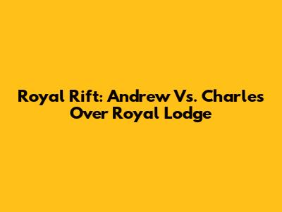 Royal Rift: Andrew Vs. Charles Over Royal Lodge