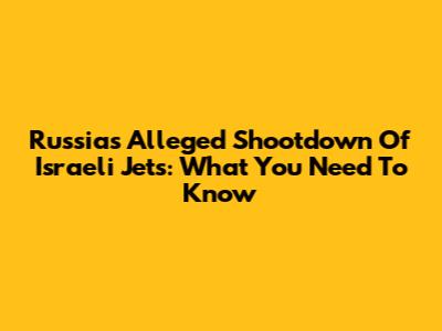 Russia's Alleged Shootdown Of Israeli Jets: What You Need To Know