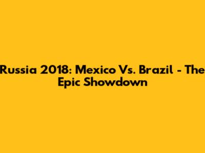 Russia 2018: Mexico Vs. Brazil - The Epic Showdown