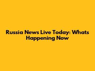 Russia News Live Today: What's Happening Now