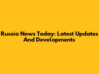 Russia News Today: Latest Updates And Developments