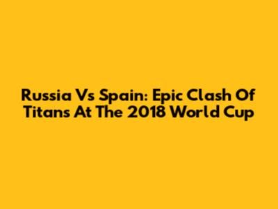 Russia Vs Spain: Epic Clash Of Titans At The 2018 World Cup