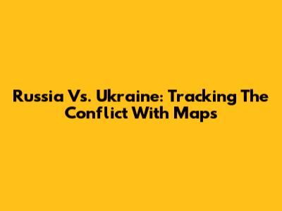 Russia Vs. Ukraine: Tracking The Conflict With Maps