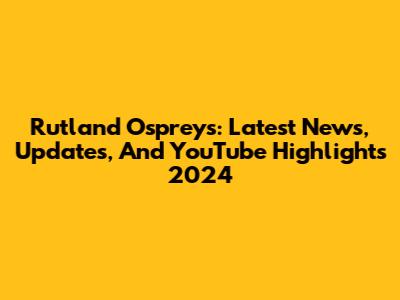 Rutland Ospreys: Latest News, Updates, And YouTube Highlights 2024