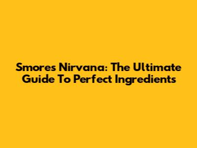 S'mores Nirvana: The Ultimate Guide To Perfect Ingredients