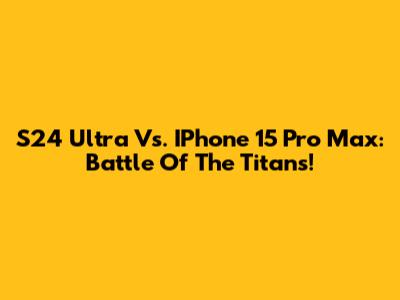 S24 Ultra Vs. IPhone 15 Pro Max: Battle Of The Titans!