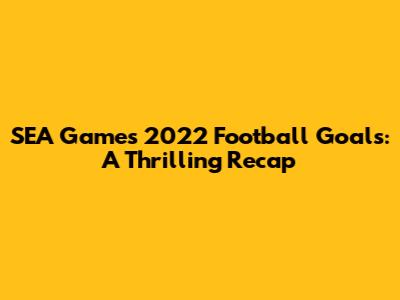 SEA Games 2022 Football Goals: A Thrilling Recap