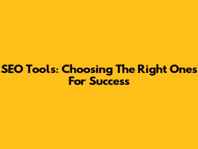SEO Tools: Choosing The Right Ones For Success