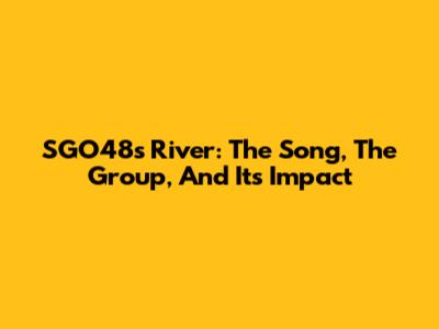 SGO48's River: The Song, The Group, And Its Impact