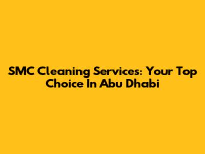 SMC Cleaning Services: Your Top Choice In Abu Dhabi