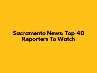 Sacramento News: Top 40 Reporters To Watch
